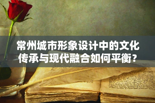常州城市形象设计中的文化传承与现代融合如何平衡？