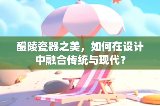 醴陵瓷器之美，如何在设计中融合传统与现代？
