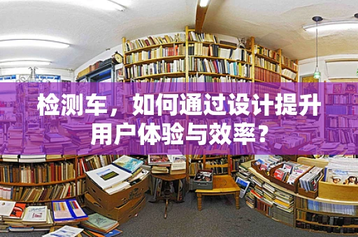 检测车，如何通过设计提升用户体验与效率？
