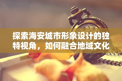 探索海安城市形象设计的独特视角，如何融合地域文化与现代审美？