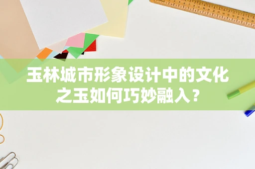 玉林城市形象设计中的文化之玉如何巧妙融入？