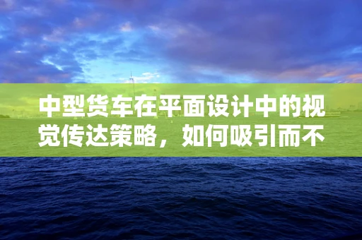 中型货车在平面设计中的视觉传达策略，如何吸引而不失专业？