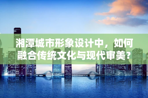 湘潭城市形象设计中，如何融合传统文化与现代审美？