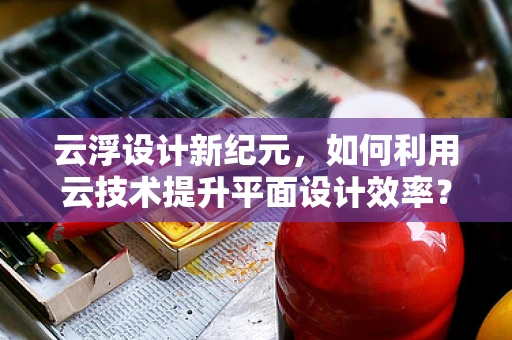 云浮设计新纪元，如何利用云技术提升平面设计效率？