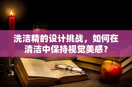 洗洁精的设计挑战，如何在清洁中保持视觉美感？