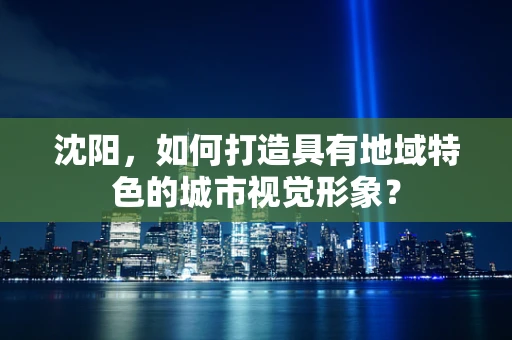 沈阳，如何打造具有地域特色的城市视觉形象？