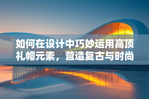 如何在设计中巧妙运用高顶礼帽元素，营造复古与时尚的完美碰撞？