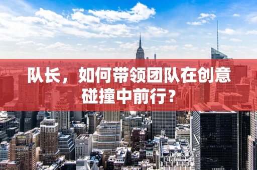 队长，如何带领团队在创意碰撞中前行？