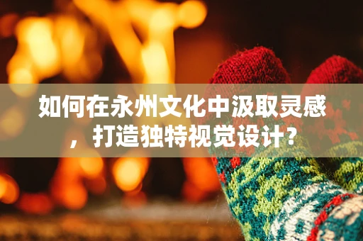 如何在永州文化中汲取灵感，打造独特视觉设计？