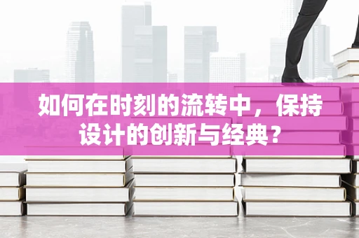如何在时刻的流转中，保持设计的创新与经典？