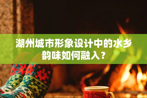 湖州城市形象设计中的水乡韵味如何融入？
