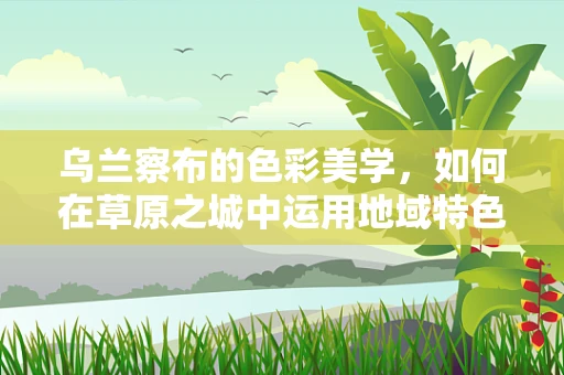 乌兰察布的色彩美学，如何在草原之城中运用地域特色设计？