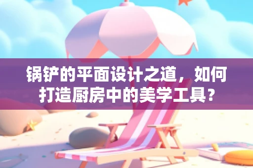 锅铲的平面设计之道，如何打造厨房中的美学工具？