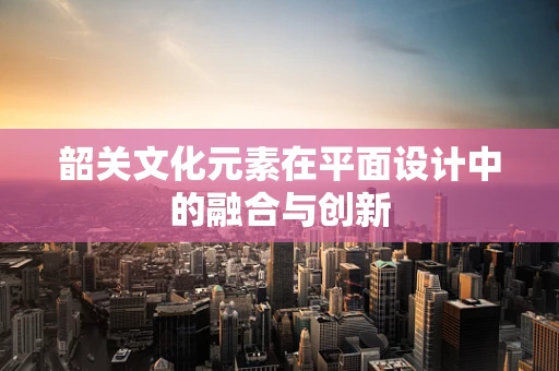 韶关文化元素在平面设计中的融合与创新