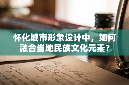 怀化城市形象设计中，如何融合当地民族文化元素？