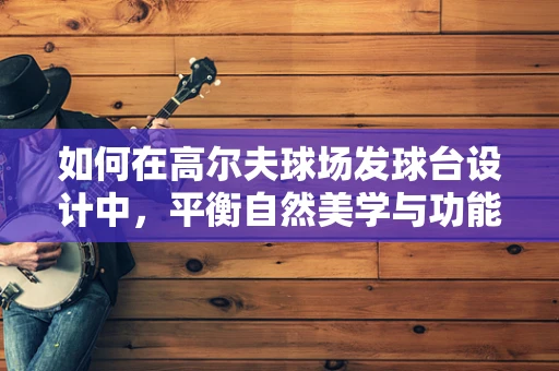 如何在高尔夫球场发球台设计中，平衡自然美学与功能性的完美融合？