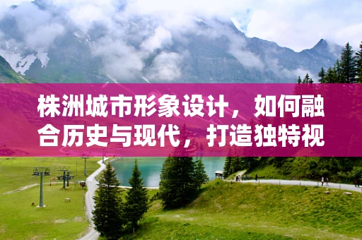 株洲城市形象设计，如何融合历史与现代，打造独特视觉标识？