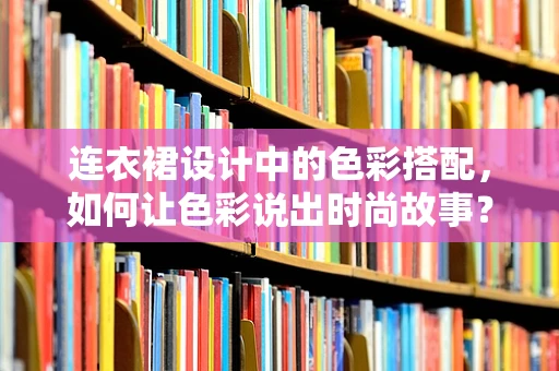 连衣裙设计中的色彩搭配，如何让色彩说出时尚故事？