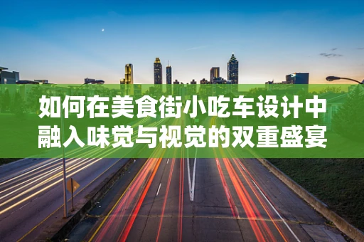 如何在美食街小吃车设计中融入味觉与视觉的双重盛宴？