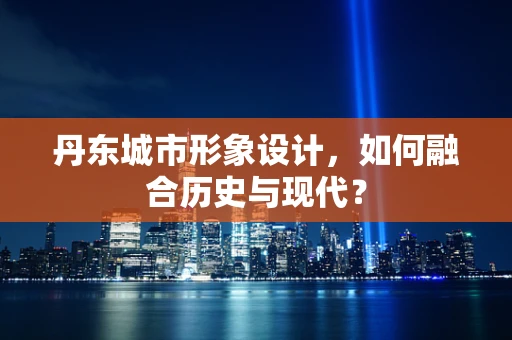 丹东城市形象设计，如何融合历史与现代？