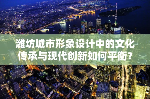潍坊城市形象设计中的文化传承与现代创新如何平衡？