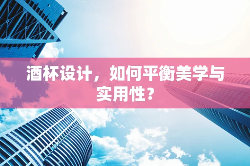 酒杯设计，如何平衡美学与实用性？