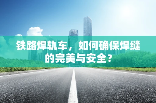 铁路焊轨车，如何确保焊缝的完美与安全？