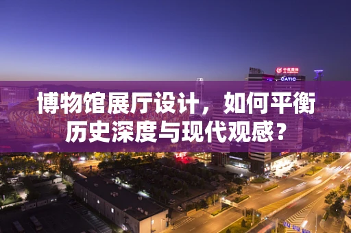 博物馆展厅设计，如何平衡历史深度与现代观感？
