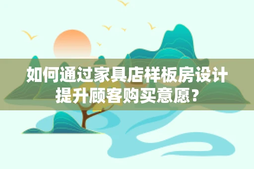 如何通过家具店样板房设计提升顾客购买意愿？