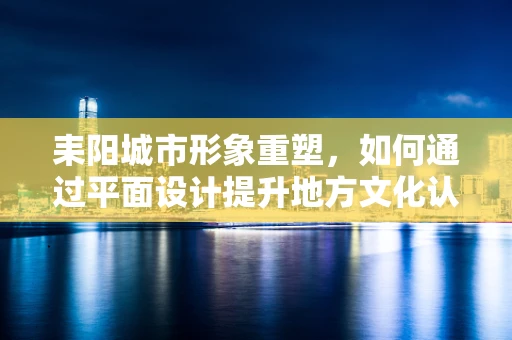 耒阳城市形象重塑，如何通过平面设计提升地方文化认同感？
