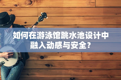 如何在游泳馆跳水池设计中融入动感与安全？