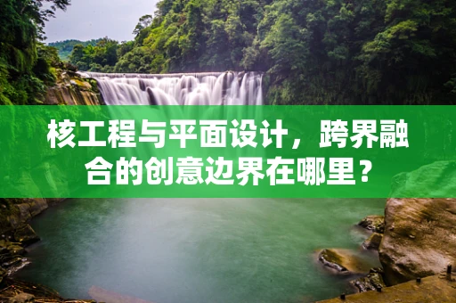核工程与平面设计，跨界融合的创意边界在哪里？