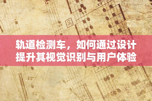 轨道检测车，如何通过设计提升其视觉识别与用户体验？