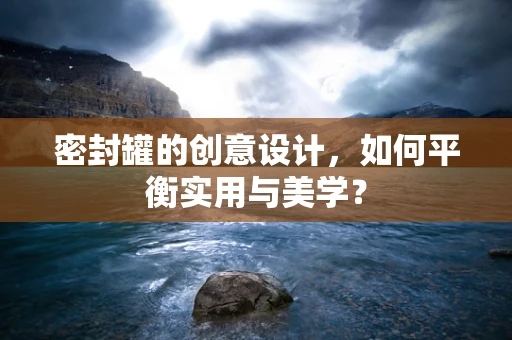 密封罐的创意设计，如何平衡实用与美学？