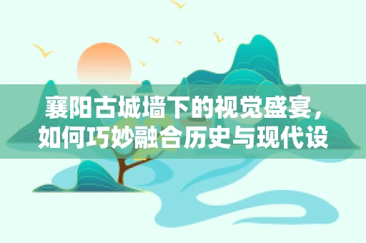 襄阳古城墙下的视觉盛宴，如何巧妙融合历史与现代设计元素？