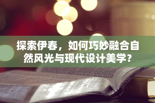 探索伊春，如何巧妙融合自然风光与现代设计美学？