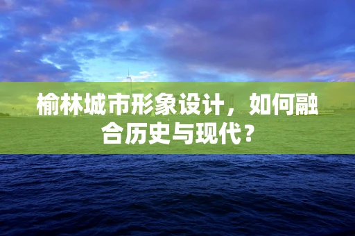 榆林城市形象设计，如何融合历史与现代？