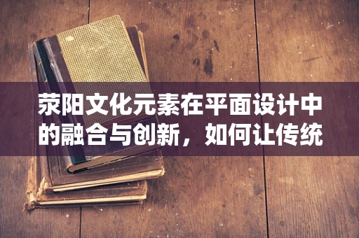 荥阳文化元素在平面设计中的融合与创新，如何让传统焕发新活力？