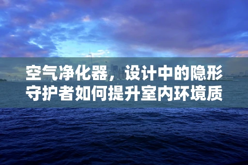 空气净化器，设计中的隐形守护者如何提升室内环境质量？