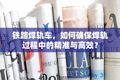 铁路焊轨车，如何确保焊轨过程中的精准与高效？