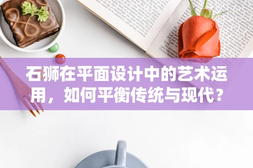 石狮在平面设计中的艺术运用，如何平衡传统与现代？