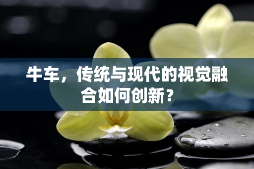 牛车，传统与现代的视觉融合如何创新？