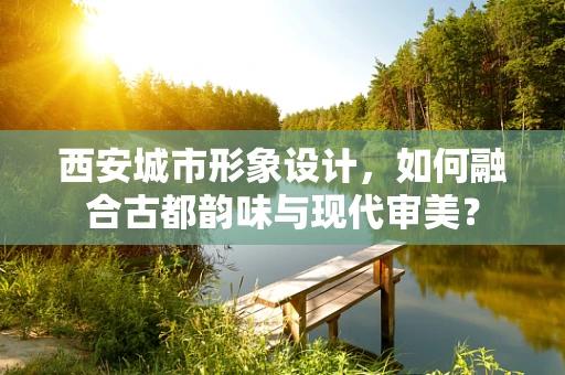 西安城市形象设计，如何融合古都韵味与现代审美？