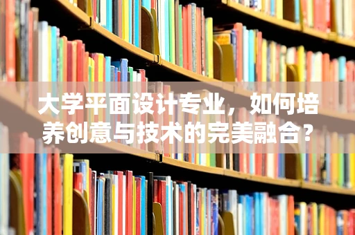 大学平面设计专业，如何培养创意与技术的完美融合？