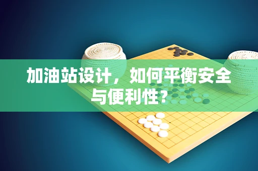 加油站设计，如何平衡安全与便利性？