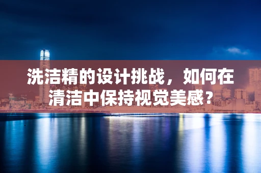洗洁精的设计挑战，如何在清洁中保持视觉美感？