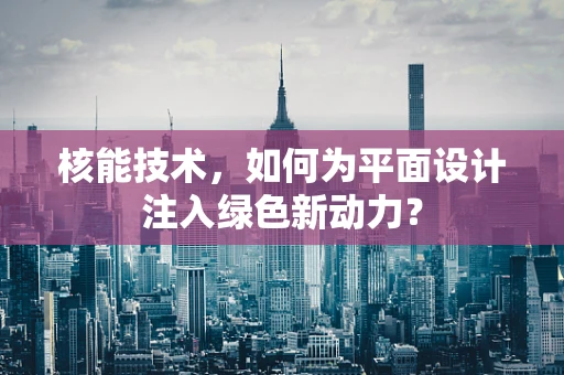 核能技术，如何为平面设计注入绿色新动力？