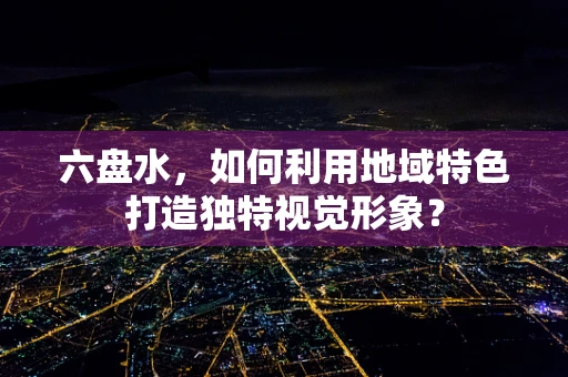 六盘水，如何利用地域特色打造独特视觉形象？
