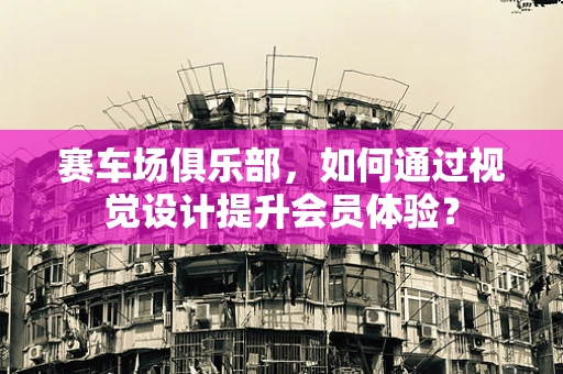 赛车场俱乐部，如何通过视觉设计提升会员体验？