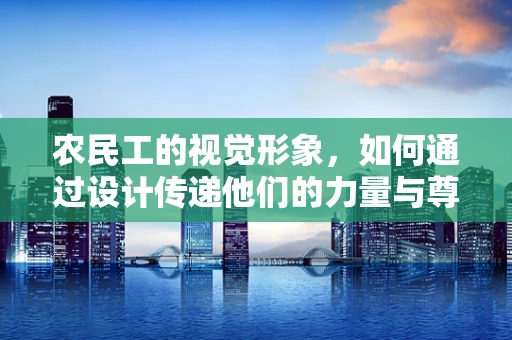 农民工的视觉形象，如何通过设计传递他们的力量与尊严？